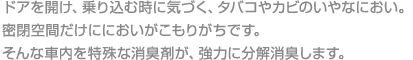 ドアを開け、乗り込む時に気づく、タバコやカビのいやなにおい。密閉空間だけににおいがこもりがちです。そんな車内を特殊な消臭剤が、強力に分解消臭します。