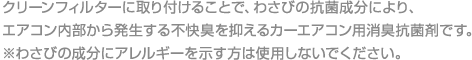 クリーンフィルターに取り付けることで、わさびの抗菌成分により、エアコン内部から発生する不快臭を抑えるカーエアコン用消臭抗菌剤です。

					※わさびの成分にアレルギーを示す方は使用しないでください。