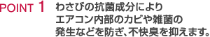 POINT1 わさびの抗菌成分によりエアコン内部のカビや雑菌の発生などを防ぎ、不快臭を抑えます。