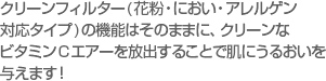 クリーンフィルター(花粉・におい・アレルゲン対応タイプ)の機能はそのままに、クリーンなビタミンCエアーを放出することで肌にうるおいを与えます！