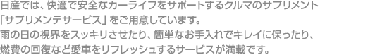 日産では、快適で安全なカーライフをサポートするクルマのサプリメント「サプリメンテサービス」をご用意しています。

雨の日の視界をスッキリさせたり、簡単なお手入れでキレイに保ったり、燃費の回復など愛車をリフレッシュするサービスが満載です。