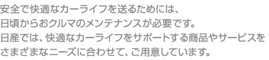 安全で快適なカーライフを送るためには、日頃からおクルマのメンテナンスが必要です。日産では、快適なカーライフをサポートする商品やサービスをさまざまなニーズに合わせて、ご用意しています。