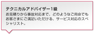 テクニカルアドバイザー1級:お見積りから事故対応まで、どのようなご用命でもお客さまにご満足いただける、サービス対応のスペシャリスト。