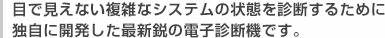 目で見えない複雑なシステムの状態を診断するために独自に開発した最新鋭の電子診断機です。