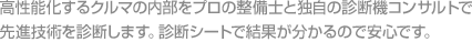 高性能化するクルマの内部をプロの整備士と独自の診断機コンサルトで先進技術を診断します。診断シートで結果が分かるので安心です。