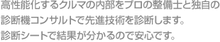 高性能化するクルマの内部をプロの整備士と独自の診断機コンサルトで先進技術を診断します。診断シートで結果が分かるので安心です。