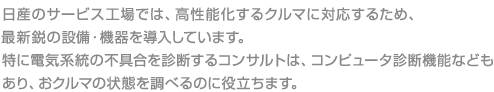 日産のサービス工場では、高性能化するクルマに対応するため、最新鋭の設備・機器を導入しています。特に電気系統の不具合を診断するコンサルトは、コンピュータ診断機能などもあり、おクルマの状態を調べるのに役立ちます。