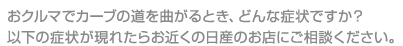 おクルマでカーブの道を曲がるとき、どんな症状ですか？以下の症状が現れたらお近くの日産のお店にご相談ください。