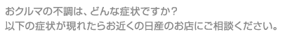 おクルマの不調は、どんな症状ですか？以下の症状が現れたらお近くの日産のお店にご相談ください。
