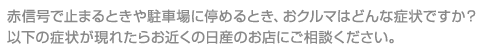 赤信号で止まるときや駐車場に停めるとき、おクルマはどんな症状ですか？以下の症状が現れたらお近くの日産のお店にご相談ください。