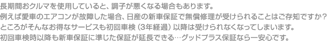 長期間おクルマを使用していると、調子が悪くなる場合もあります。例えば愛車のエアコンが故障した場合、日産の新車保証で無償修理が受けられることはご存知ですか？ところがそんなお得なサービスも初回車検（3年経過）以降は受けられなくなってしまいます。初回車検時以降も新車保証に準じた保証が延長できる…グッドプラス保証なら一安心です。