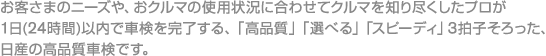 お客さまのニーズや、おクルマの使用状況に合わせてクルマを知り尽くしたプロが1日（24時間）以内で車検を完了する、「高品質」「選べる」「スピーディ」3拍子そろった、日産の高品質車検です。