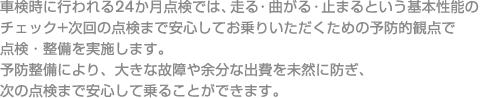 車検時に行われる24か月点検では、走る・曲がる・止まるという基本性能のチェック+次回の点検まで安心してお乗りいただくための予防的観点で点検・整備を実施します。予防整備により、大きな故障や余分な出費を未然に防ぎ、次の点検まで安心して乗ることができます。