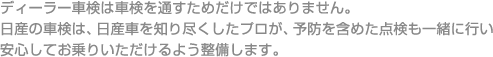ディーラー車検は車検を通すためだけではありません。日産の車検は、日産車を知り尽くしたプロが、予防を含めた点検も一緒に行い安心してお乗りいただけるよう整備します。