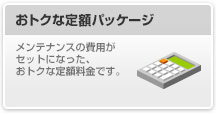 おトクな定額パッケージ

								メンテナンスの費用がセットになった、おトクな定額料金です。