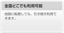 全国どこでも利用可能

								他県に転居しても、引き続き利用できます。