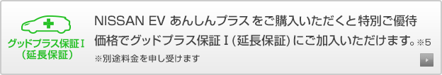 グッドプラス保証Ⅰ（延長保証） NISSAN EV あんしんプラスをご購入いただくと 特別ご優待価格でグッドプラス保証Ⅰ(延長保証)にご加入いただけます。※5 ※別途料金を申し受けます