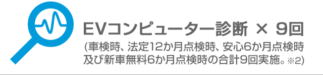 EVコンピューター診断 × 9回(車検時、法定12か月点検時、安心6か月点検時及び新車無料6か月点検時の合計9回実施。※2)