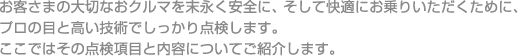 お客さまの大切なおクルマを末永く安全に、そして快適にお乗りいただくために、プロの目と高い技術でしっかり点検します。ここではその点検項目と内容についてご紹介します。
