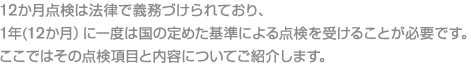 12か月点検は法律で義務づけられており、1年(12か月)に一度は国の定めた基準による点検を受けることが必要です。ここではその点検項目と内容についてご紹介します。