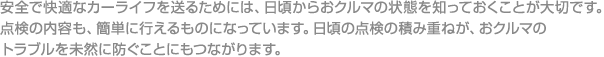 安全で快適なカーライフを送るためには、日頃からおクルマの状態を知っておくことが大切です。点検の内容も、簡単に行えるものになっています。日頃の点検の積み重ねが、おクルマのトラブルを未然に防ぐことにもつながります。