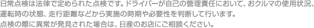日常点検は法律で定められた点検です。ドライバーが自己の管理責任において、おクルマの使用状況、運転時の状態、走行距離などから実施の時期や必要性を判断して行います。点検の際に異常が発見された場合は、日産のお店にご相談ください。