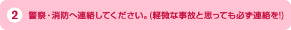 2、警察・消防へ連絡してください。（軽微な事故と思っても必ず連絡を！）