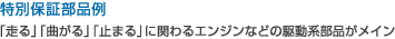 特別保証部品例：「走る」「曲がる」「止まる」に関わるエンジンなどの駆動系部品がメイン