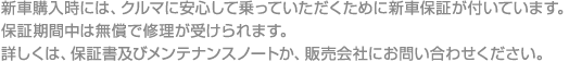 新車購入時には、クルマに安心して乗っていただくために新車保証が付いています。保証期間中は無償で修理が受けられます。詳しくは、保証書及びメンテナンスノートか、販売会社にお問い合わせください。