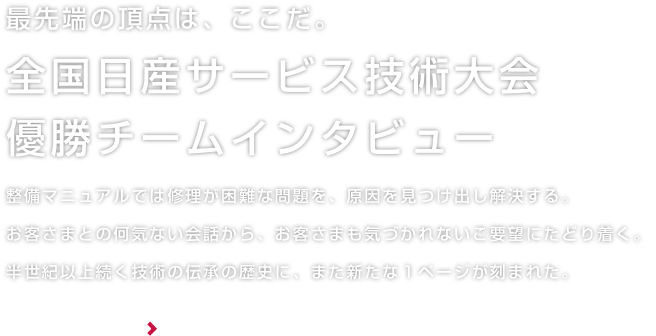 最先端の頂点は、ここだ。全国日産サービス技術大会優勝チームインタビュー 整備マニュアルでは修理が困難な問題を、原因を見つけ出し解決する。お客様との何気ない会話から、お客様も気づかれないご要望にたどり着く。半世紀以上続く技術の伝承の歴史に、また新たな１ページが刻まれた。 詳しくはこちら