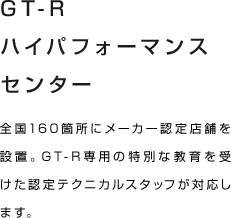 GT-Rハイパフォーマンスセンター 全国160箇所にメーカー認定店舗を設置。GT-R専用の特別な教育を受けた認定テクニカルスタッフが対応します。