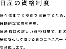 日産の資格制度 日々進化する技術を習得するため、段階的な試験を実施。日産独自の厳しい資格制度で、お客様に安心して頂ける真のエキスパートを育成します。