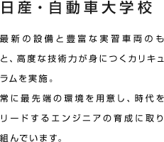 日産・自動車大学校 最新の設備と豊富な実習車両のもと、高度な技術力が身につくカリキュラムを実施。常に最先端の環境を用意し、時代をリードするエンジニアの育成に取り組んでいます。