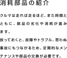 消耗部品の紹介 クルマは走れば走るほど、また時間とともに、部品の劣化や消耗が進みます。放っておくと、故障やトラブル、思わぬ事故にもつながるため、定期的なメンテナンスや部品の交換が必要です。