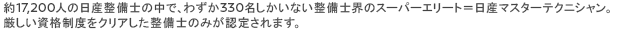 約17,200人の日産整備士の中で、わずか330名しかいない整備士界のスーパーエリート＝日産マスターテクニシャン。厳しい資格制度をクリアした整備士のみが認定されます。