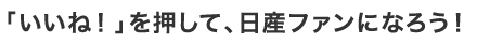 「いいね！を押して」、日産ファンになろう！